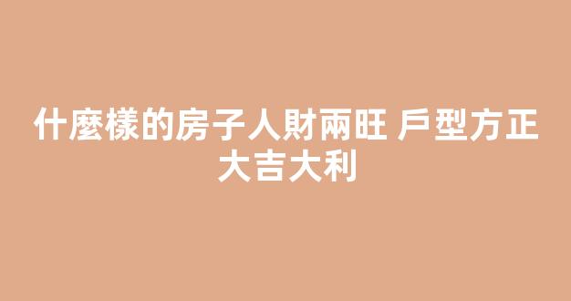 什麼樣的房子人財兩旺 戶型方正大吉大利